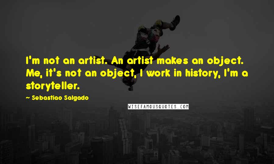 Sebastiao Salgado Quotes: I'm not an artist. An artist makes an object. Me, it's not an object, I work in history, I'm a storyteller.