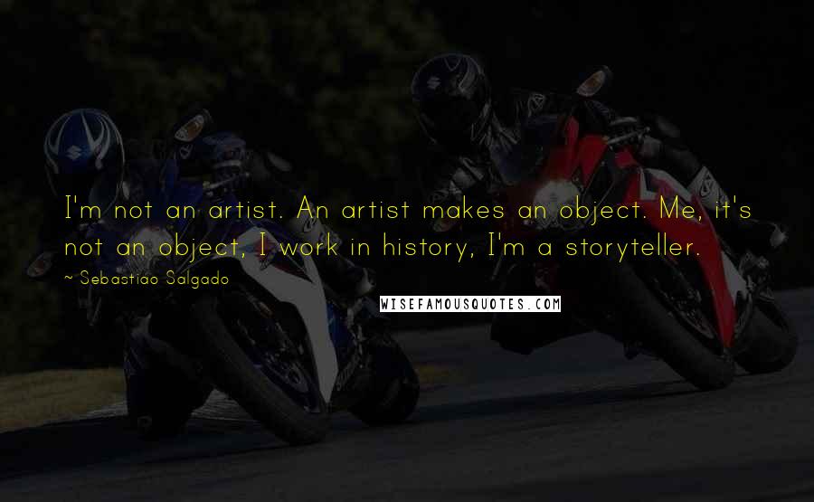 Sebastiao Salgado Quotes: I'm not an artist. An artist makes an object. Me, it's not an object, I work in history, I'm a storyteller.