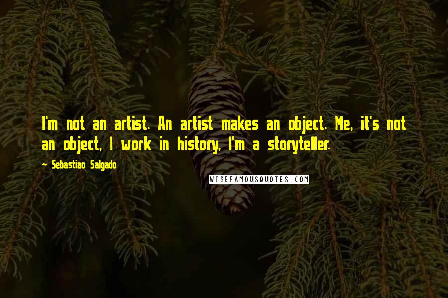 Sebastiao Salgado Quotes: I'm not an artist. An artist makes an object. Me, it's not an object, I work in history, I'm a storyteller.