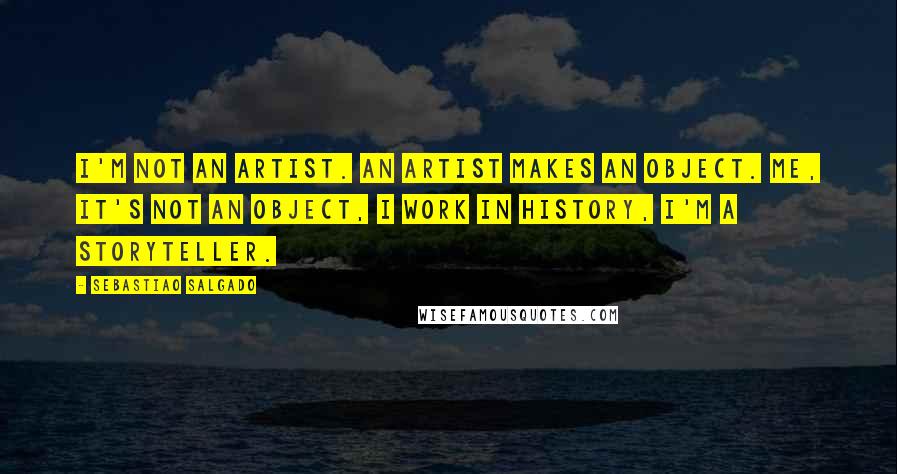 Sebastiao Salgado Quotes: I'm not an artist. An artist makes an object. Me, it's not an object, I work in history, I'm a storyteller.