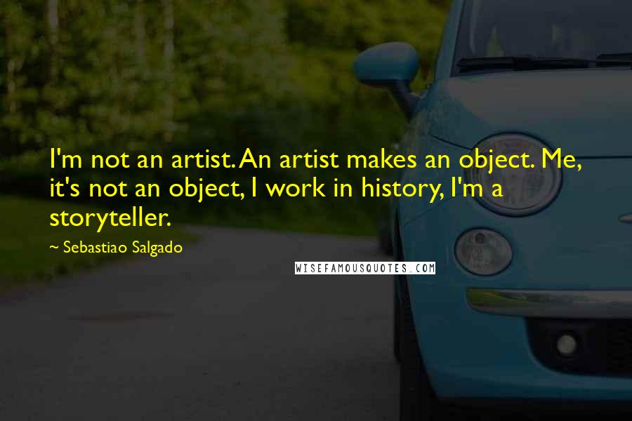 Sebastiao Salgado Quotes: I'm not an artist. An artist makes an object. Me, it's not an object, I work in history, I'm a storyteller.