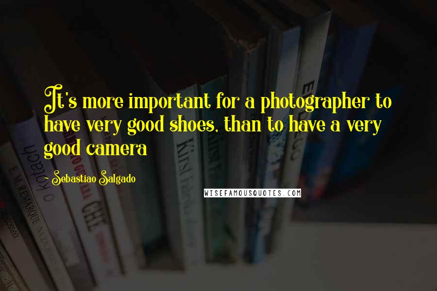 Sebastiao Salgado Quotes: It's more important for a photographer to have very good shoes, than to have a very good camera