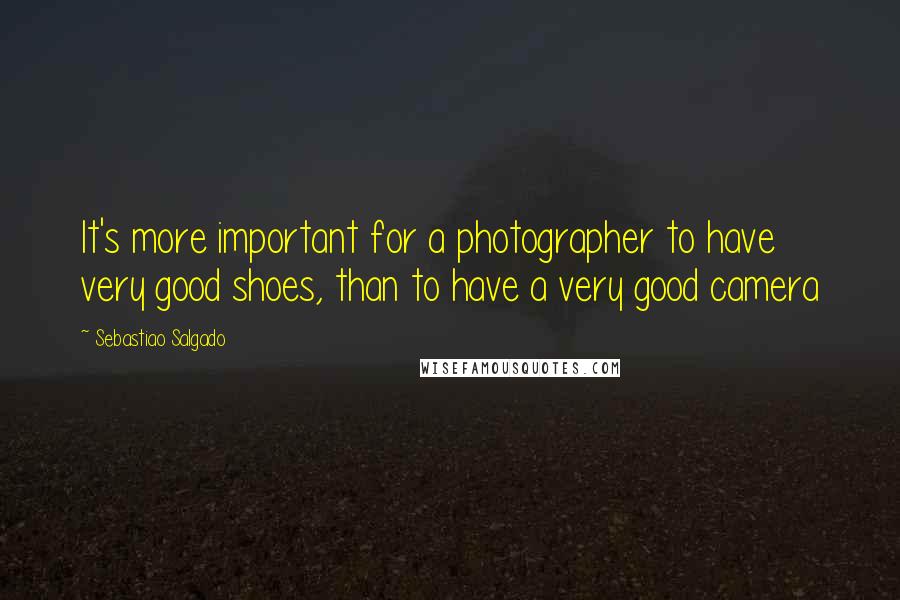 Sebastiao Salgado Quotes: It's more important for a photographer to have very good shoes, than to have a very good camera