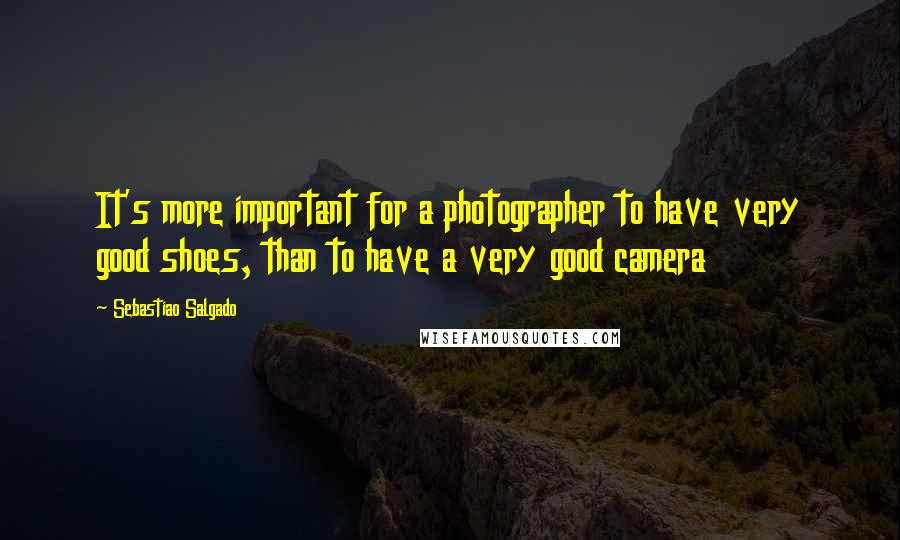 Sebastiao Salgado Quotes: It's more important for a photographer to have very good shoes, than to have a very good camera