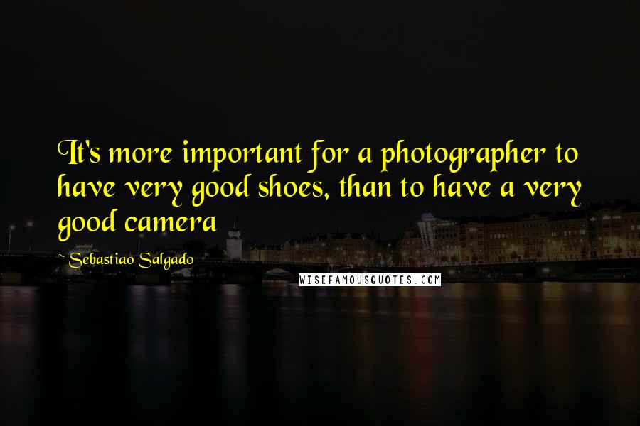 Sebastiao Salgado Quotes: It's more important for a photographer to have very good shoes, than to have a very good camera