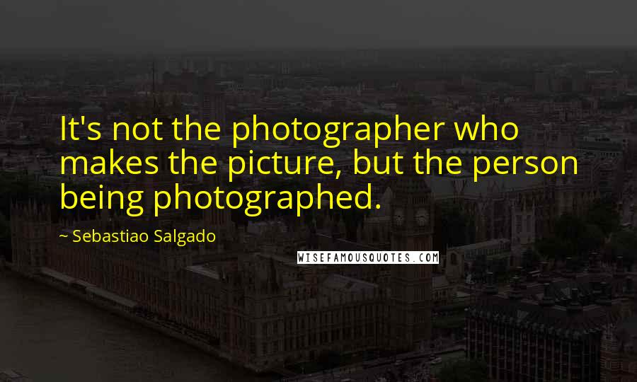 Sebastiao Salgado Quotes: It's not the photographer who makes the picture, but the person being photographed.