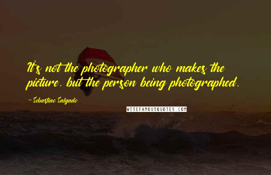 Sebastiao Salgado Quotes: It's not the photographer who makes the picture, but the person being photographed.