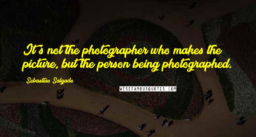 Sebastiao Salgado Quotes: It's not the photographer who makes the picture, but the person being photographed.