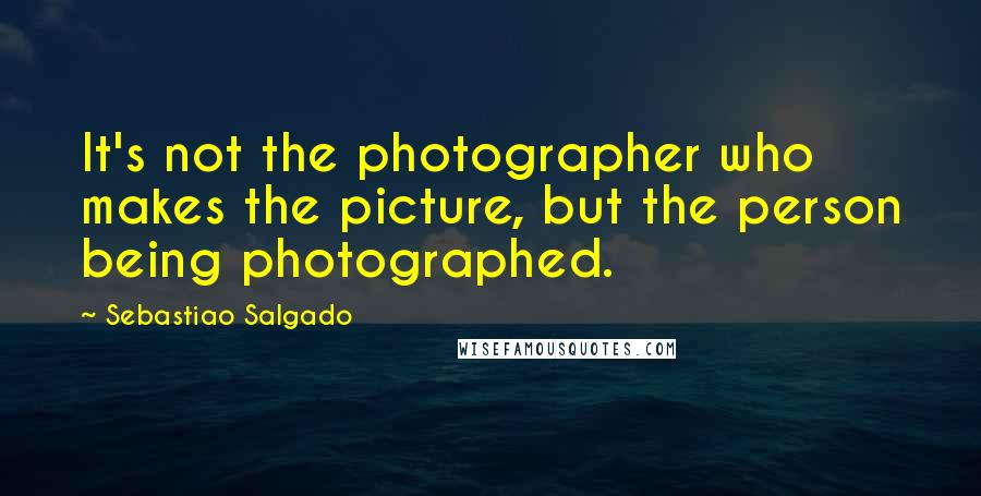 Sebastiao Salgado Quotes: It's not the photographer who makes the picture, but the person being photographed.