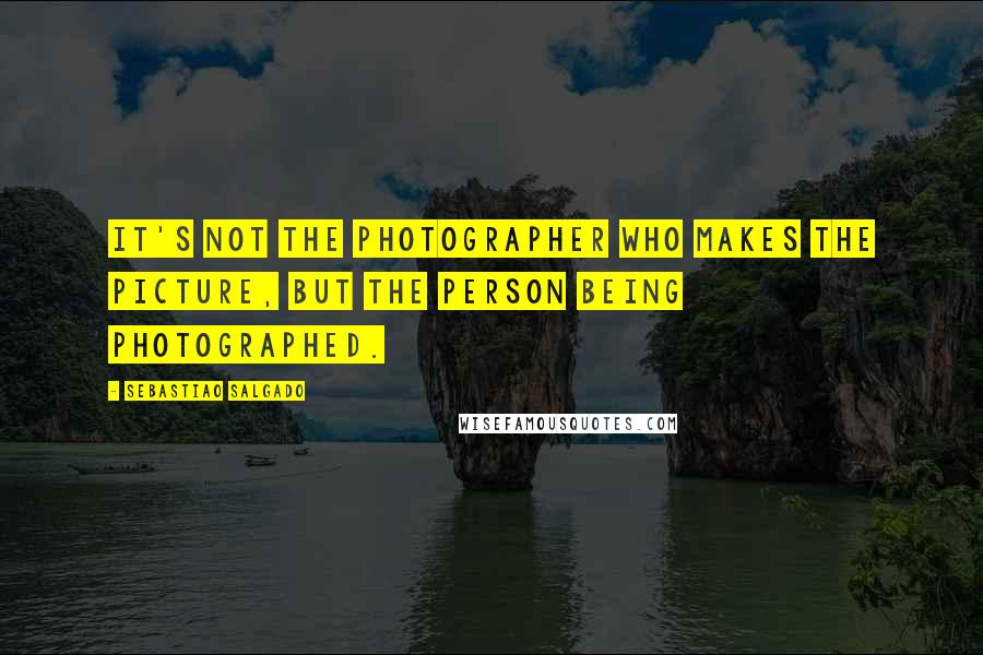 Sebastiao Salgado Quotes: It's not the photographer who makes the picture, but the person being photographed.