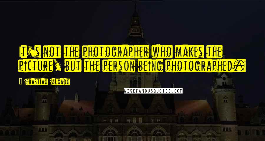 Sebastiao Salgado Quotes: It's not the photographer who makes the picture, but the person being photographed.