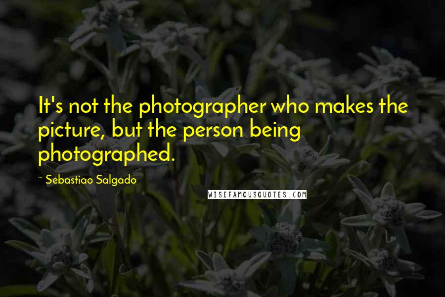 Sebastiao Salgado Quotes: It's not the photographer who makes the picture, but the person being photographed.