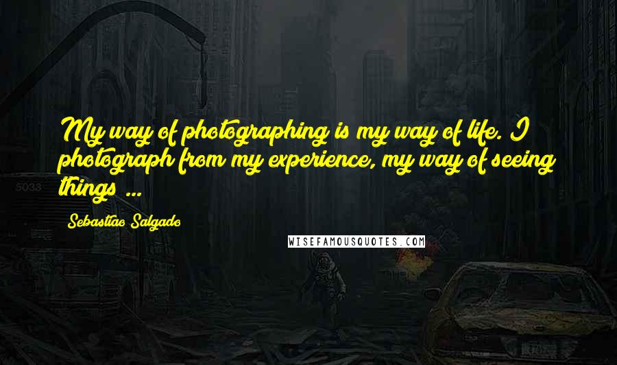 Sebastiao Salgado Quotes: My way of photographing is my way of life. I photograph from my experience, my way of seeing things ...