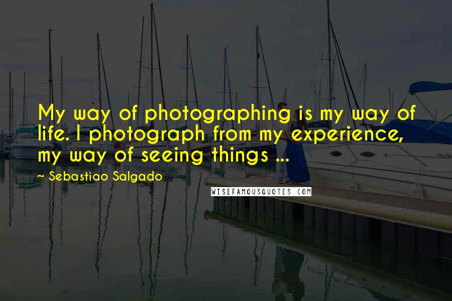 Sebastiao Salgado Quotes: My way of photographing is my way of life. I photograph from my experience, my way of seeing things ...