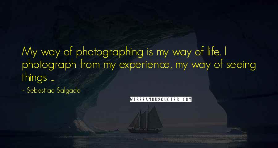 Sebastiao Salgado Quotes: My way of photographing is my way of life. I photograph from my experience, my way of seeing things ...