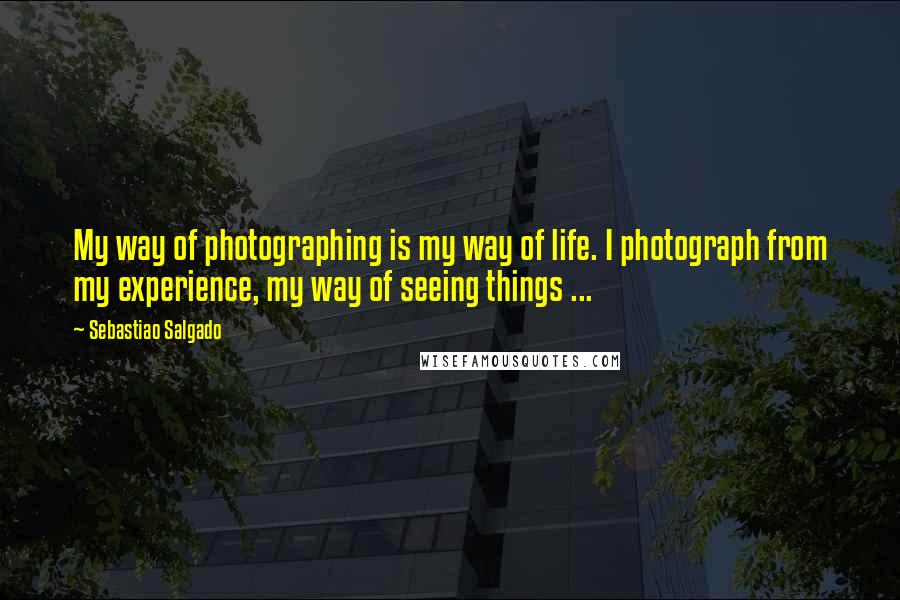 Sebastiao Salgado Quotes: My way of photographing is my way of life. I photograph from my experience, my way of seeing things ...