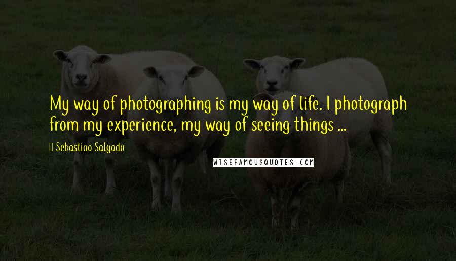 Sebastiao Salgado Quotes: My way of photographing is my way of life. I photograph from my experience, my way of seeing things ...