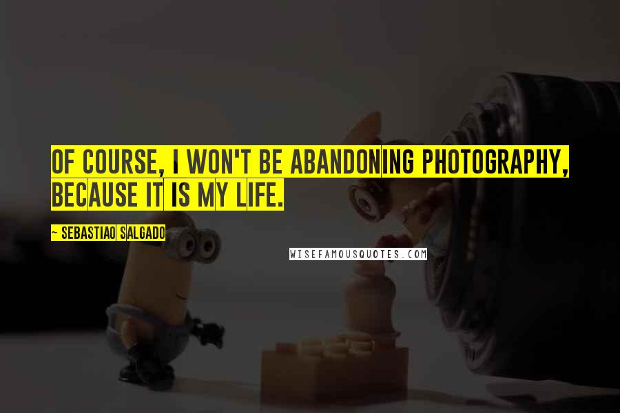 Sebastiao Salgado Quotes: Of course, I won't be abandoning photography, because it is my life.