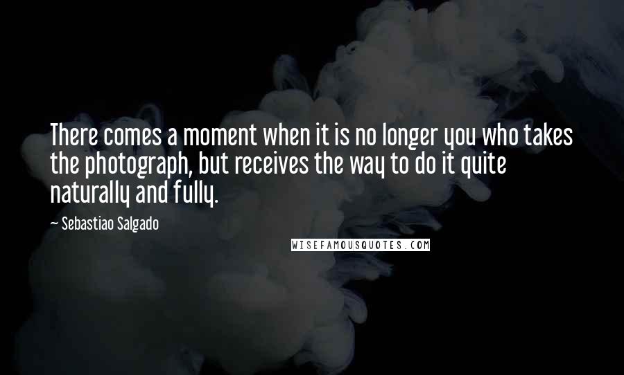 Sebastiao Salgado Quotes: There comes a moment when it is no longer you who takes the photograph, but receives the way to do it quite naturally and fully.