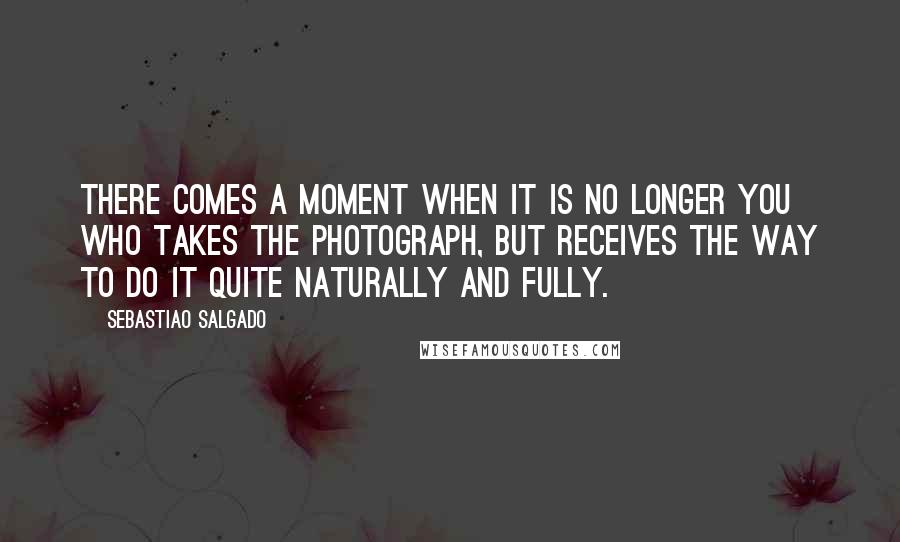 Sebastiao Salgado Quotes: There comes a moment when it is no longer you who takes the photograph, but receives the way to do it quite naturally and fully.