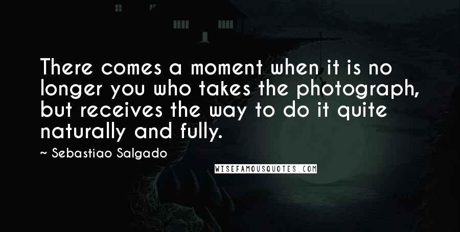 Sebastiao Salgado Quotes: There comes a moment when it is no longer you who takes the photograph, but receives the way to do it quite naturally and fully.