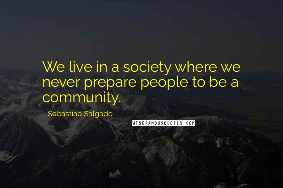 Sebastiao Salgado Quotes: We live in a society where we never prepare people to be a community.