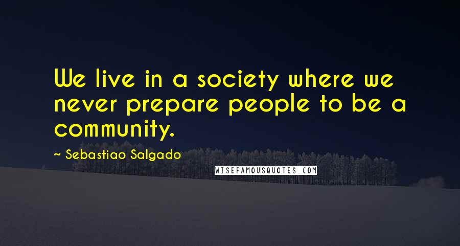 Sebastiao Salgado Quotes: We live in a society where we never prepare people to be a community.