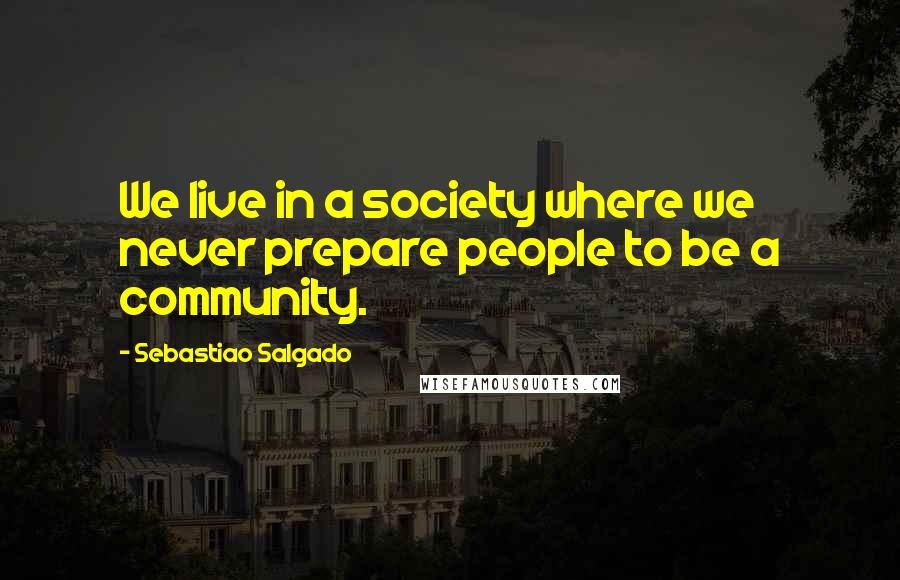 Sebastiao Salgado Quotes: We live in a society where we never prepare people to be a community.