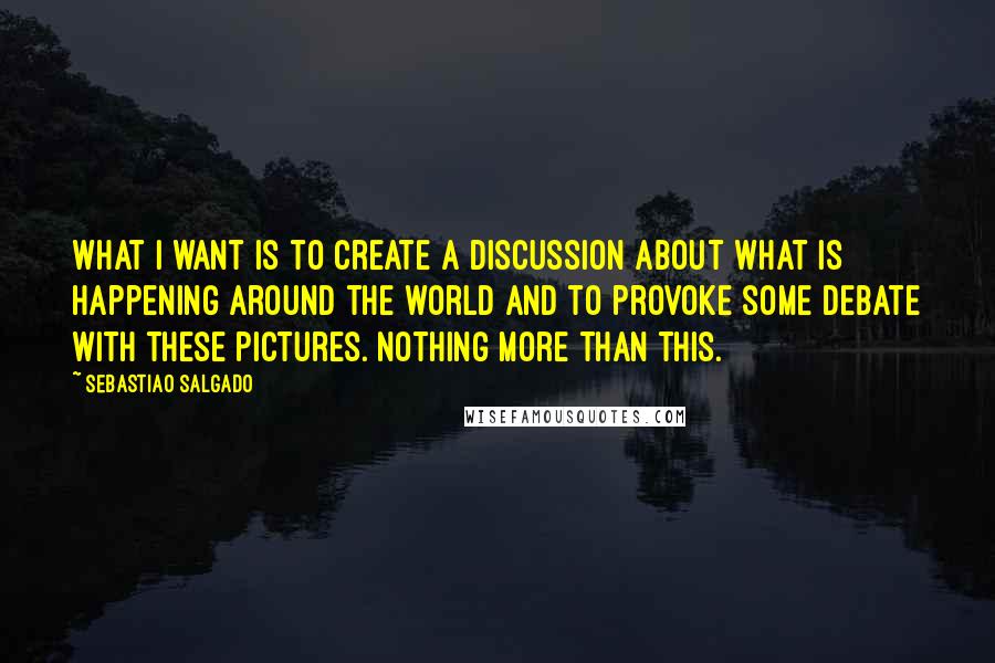 Sebastiao Salgado Quotes: What I want is to create a discussion about what is happening around the world and to provoke some debate with these pictures. Nothing more than this.