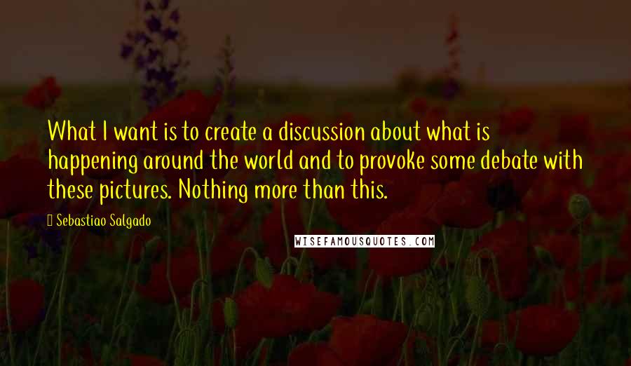 Sebastiao Salgado Quotes: What I want is to create a discussion about what is happening around the world and to provoke some debate with these pictures. Nothing more than this.