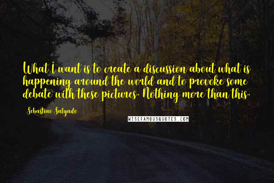 Sebastiao Salgado Quotes: What I want is to create a discussion about what is happening around the world and to provoke some debate with these pictures. Nothing more than this.