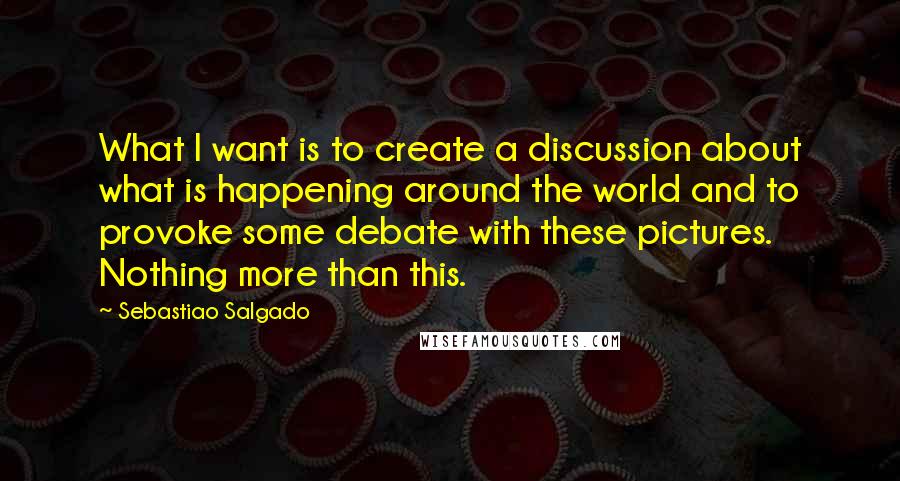 Sebastiao Salgado Quotes: What I want is to create a discussion about what is happening around the world and to provoke some debate with these pictures. Nothing more than this.