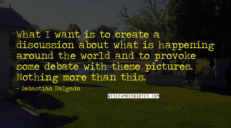 Sebastiao Salgado Quotes: What I want is to create a discussion about what is happening around the world and to provoke some debate with these pictures. Nothing more than this.