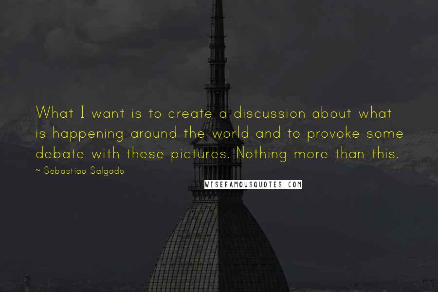 Sebastiao Salgado Quotes: What I want is to create a discussion about what is happening around the world and to provoke some debate with these pictures. Nothing more than this.