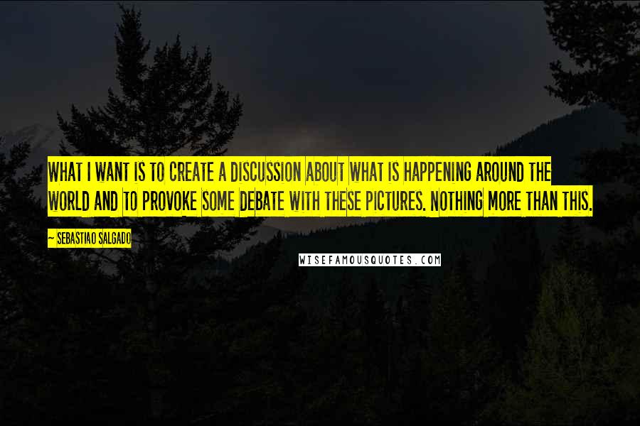 Sebastiao Salgado Quotes: What I want is to create a discussion about what is happening around the world and to provoke some debate with these pictures. Nothing more than this.