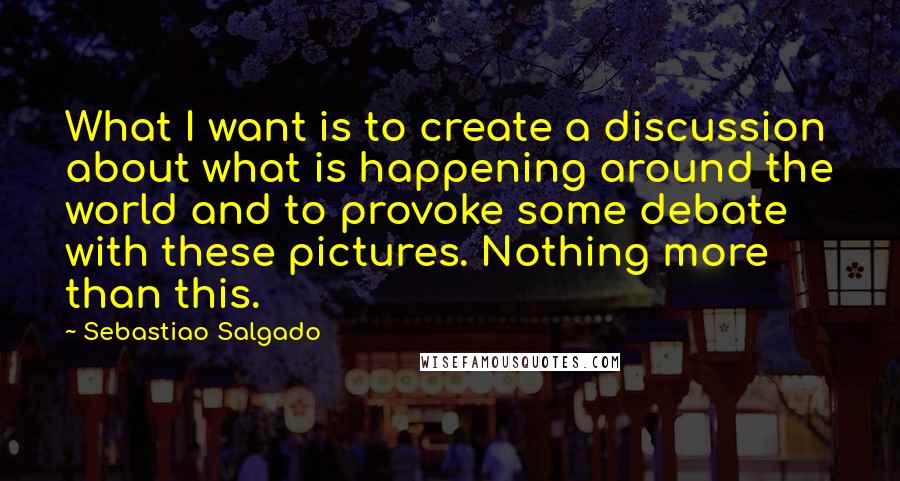 Sebastiao Salgado Quotes: What I want is to create a discussion about what is happening around the world and to provoke some debate with these pictures. Nothing more than this.