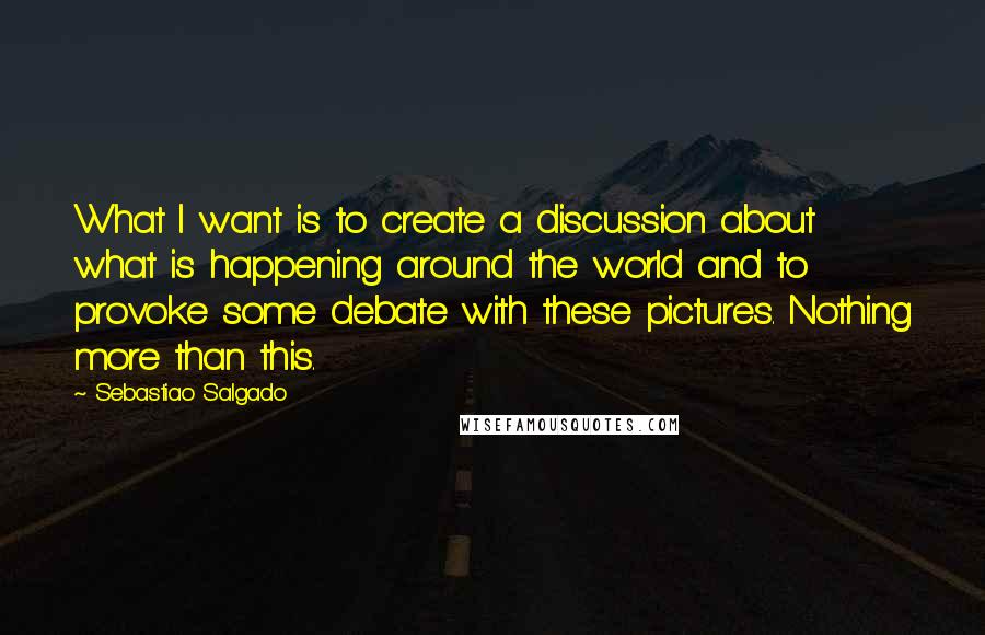 Sebastiao Salgado Quotes: What I want is to create a discussion about what is happening around the world and to provoke some debate with these pictures. Nothing more than this.