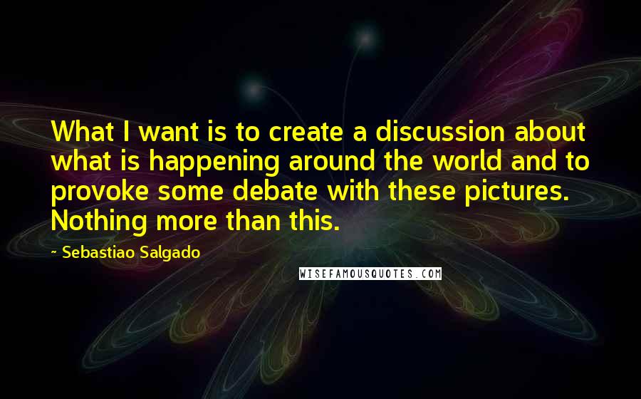 Sebastiao Salgado Quotes: What I want is to create a discussion about what is happening around the world and to provoke some debate with these pictures. Nothing more than this.