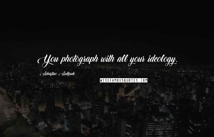 Sebastiao Salgado Quotes: You photograph with all your ideology.