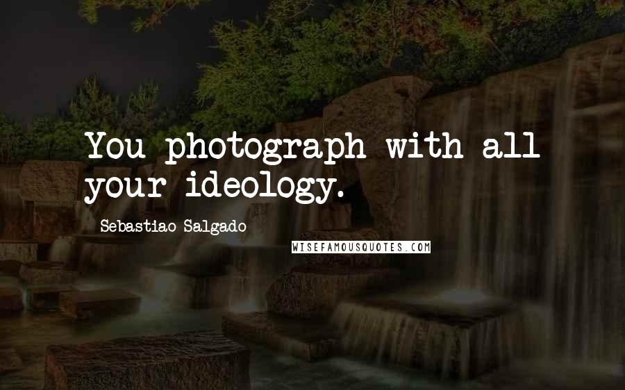 Sebastiao Salgado Quotes: You photograph with all your ideology.