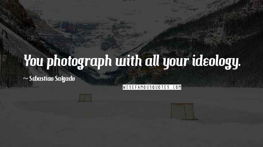 Sebastiao Salgado Quotes: You photograph with all your ideology.
