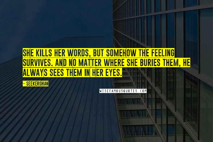 Seekerohan Quotes: She kills her words, but somehow the feeling survives. And no matter where she buries them, he always sees them in her eyes.