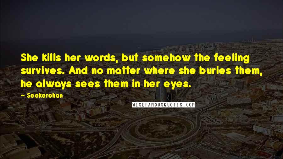 Seekerohan Quotes: She kills her words, but somehow the feeling survives. And no matter where she buries them, he always sees them in her eyes.