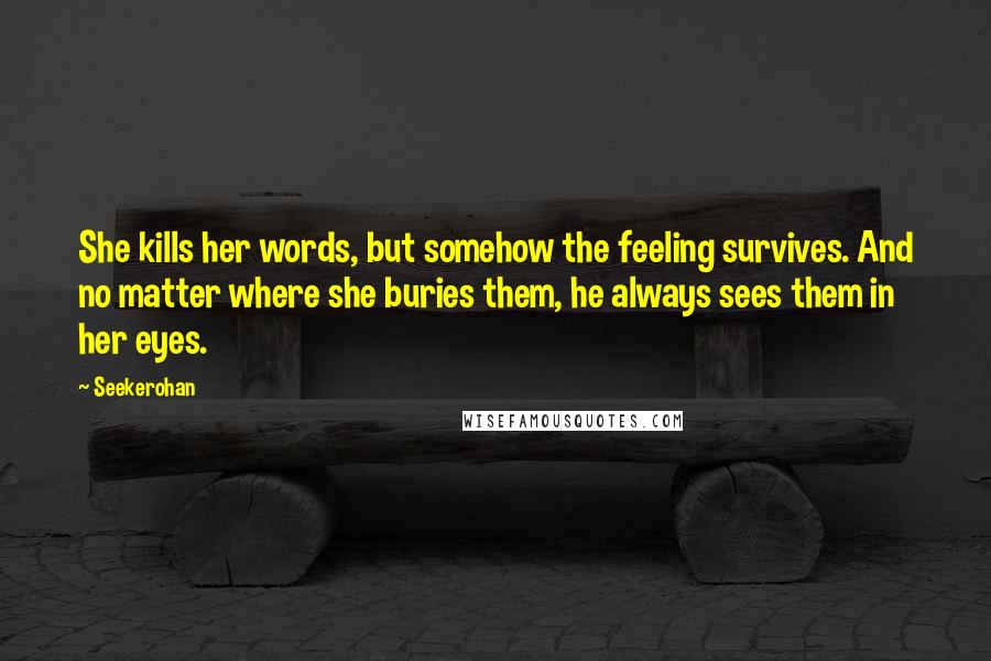 Seekerohan Quotes: She kills her words, but somehow the feeling survives. And no matter where she buries them, he always sees them in her eyes.