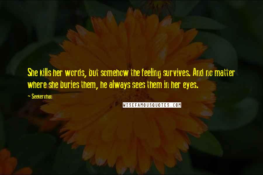 Seekerohan Quotes: She kills her words, but somehow the feeling survives. And no matter where she buries them, he always sees them in her eyes.