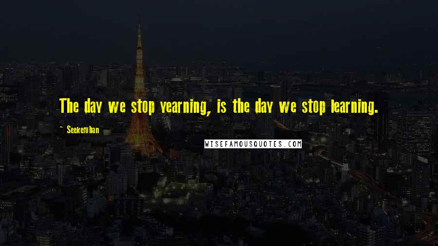 Seekerohan Quotes: The day we stop yearning, is the day we stop learning.