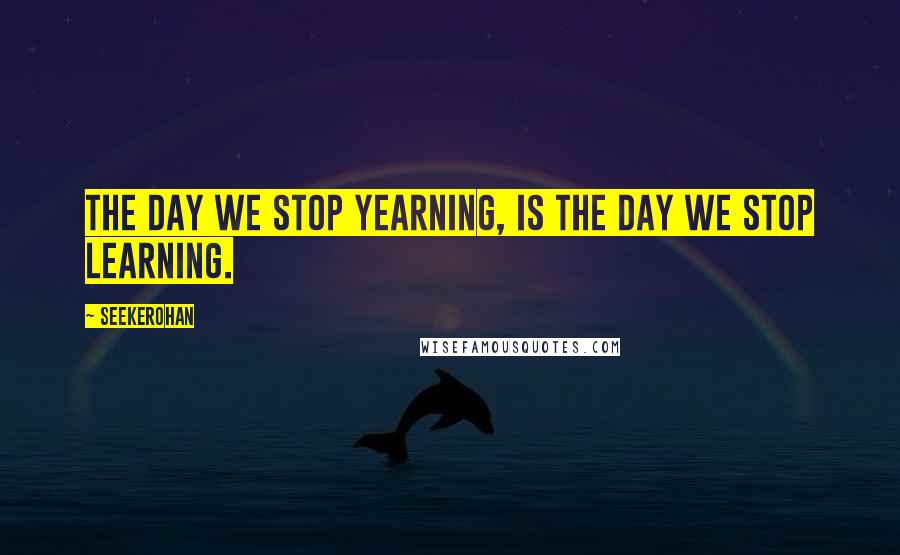 Seekerohan Quotes: The day we stop yearning, is the day we stop learning.