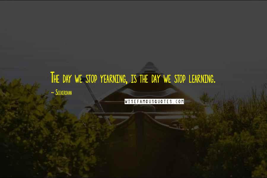 Seekerohan Quotes: The day we stop yearning, is the day we stop learning.