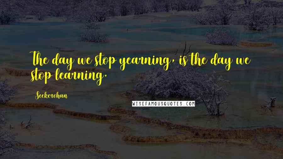 Seekerohan Quotes: The day we stop yearning, is the day we stop learning.