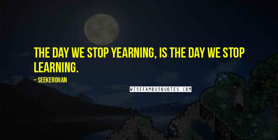 Seekerohan Quotes: The day we stop yearning, is the day we stop learning.